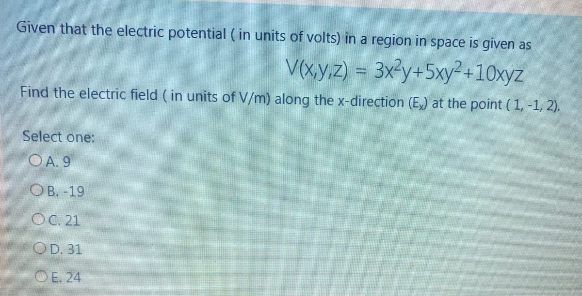 Given that the electric potential ( in units of volts) in a region in space is given as
V(xy,z) = 3x3y+5xy²+10xyz
Find the electric field (in units of V/m) along the x-direction (E,) at the point (1, -1, 2).
Select one:
OA. 9
О в. 19
Ос. 21
OD. 31
OE. 24
