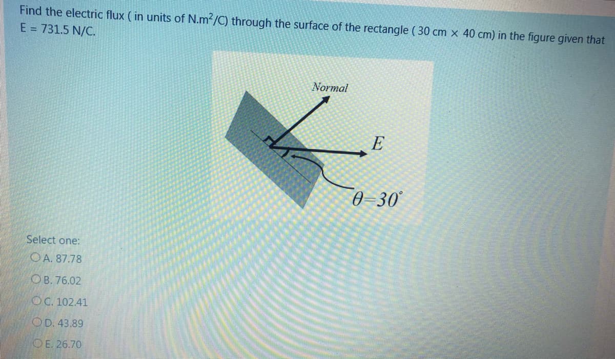 Find the electric flux ( in units of N.m2/C) through the surface of the rectangle ( 30 cm x 40 cm) in the figure given that
E = 731.5 N/C.
Normal
E
0=30°
Select one:
OA. 87.78
ОВ. 76.02
OC. 102.41
OD. 43.89
OE. 26.70
