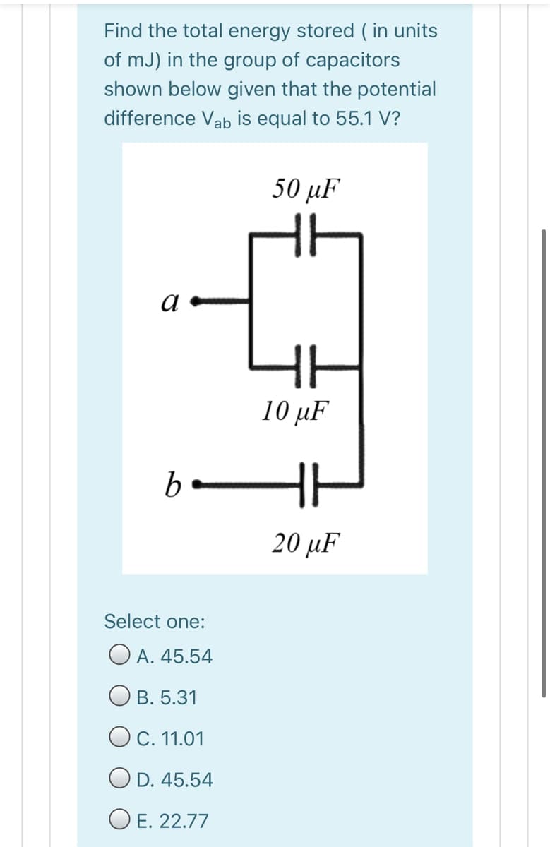 Find the total energy stored ( in units
of mJ) in the group of capacitors
shown below given that the potential
difference Vab is equal to 55.1 V?
50 µF
a
10 µF
20 иF
Select one:
O A. 45.54
В. 5.31
O C. 11.01
O D. 45.54
O E. 22.77
