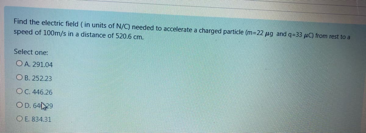 Find the electric field (in units of N/C) needed to accelerate a charged particle (m-22 µg and q=33 µC) from rest to a
speed of 100m/s in a distance of 520.6 cm.
Select one:
O A. 291.04
O B. 252.23
OC. 446.26
OD. 6429
O E. 834.31
