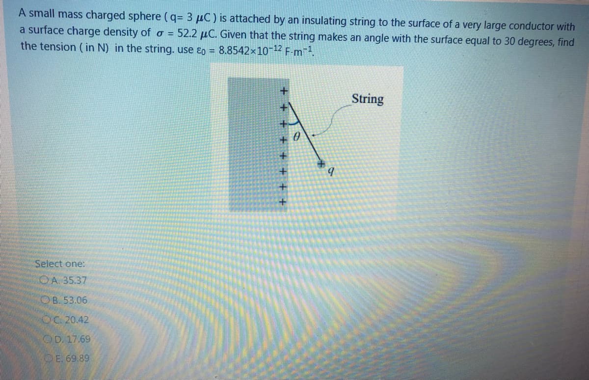 A small mass charged sphere (q= 3 µC) is attached by an insulating string to the surface of a very large conductor with
a surface charge density of o = 52.2 µC. Given that the string makes an angle with the surface equal to 30 degrees, find
the tension ( in N) in the string. use ɛo = 8.8542x10-12 F-m.
String
+ 0
Select one:
OA. 35.37
OB. 53.06
OC 20.42
OD. 17.69
OE. 69.89
