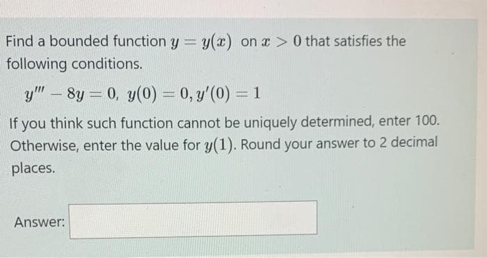 Find a bounded function y = y(x) on x > 0 that satisfies the
following conditions.
y"" -8y = 0, y(0) = 0, y'(0) = 1
If you think such function cannot be uniquely determined, enter 100.
Otherwise, enter the value for y(1). Round your answer to 2 decimal
places.
Answer: