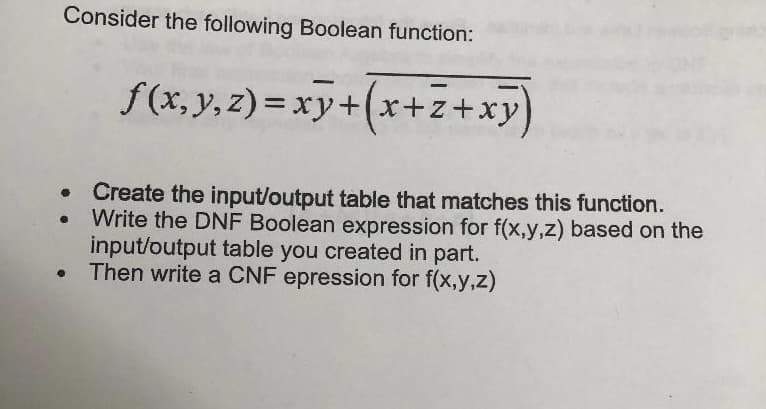 Consider the following Boolean function:
●
f(x, y, z)=xy+(x+z+xy)
Create the input/output table that matches this function.
Write the DNF Boolean expression for f(x,y,z) based on the
input/output table you created in part.
Then write a CNF epression for f(x,y,z)
