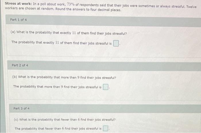 Stress at work: In a poll about work, 73% of respondents said that their jobs were sometimes or always stressful. Twelve
workers are chosen at random. Round the answers to four decimal places.
Part 1 of 4
(a) What is the probability that exactily 11 of them find their jobs stressful?
The probability that exactly 11 of them find their jobs stressful is
Part 2 of 4
(b) What is the probability that more than 9 find their jobs stressful?
The probability that more than 9 find their jobs stressful is
Part 3 of 4
(c) What is the probability that fewer than 6 find their jobs stressful?
The probability that fewer than 6 find their jobs stressful is.
