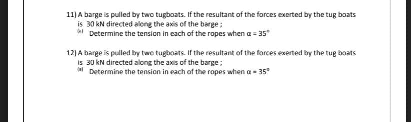 11) A barge is pulled by two tugboats. If the resultant of the forces exerted by the tug boats
is 30 kN directed along the axis of the barge ;
a Determine the tension in each of the ropes when a = 35°
12) A barge is pulled by two tugboats. If the resultant of the forces exerted by the tug boats
is 30 kN directed along the axis of the barge;
(e) Determine the tension in each of the ropes when a = 35°

