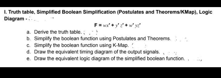 I. Truth table, Simplified Boolean Simplification (Postulates and Theorems/KMap), Logic
Diagram -..
F = wx' + y' z' + w' yz'
a. Derive the truth table. ;.
b. Simplify the boolean function using Postulates and Theorems.
c. Simplify the boolean function using K-Map.
d. Draw the equivalent timing diagram of the output signals.
e. Draw the equivalent logic diagram of the simplified boolean function. ,
