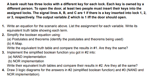 A bank vault has three locks with a different key for each lock. Each key is owned by a
different person. To open the door, at least two people must insert their keys into the
assigned locks. The signal lines A, B, and C are 1 if there is a key inserted into lock 1, 2,
or 3, respectively. The output variable Z which is 1 iff the door should open.
1. Write an equation for the scenario above. List the assignment for each variable. Write its
equivalent truth table showing each term.
2. Simplify the boolean equation using:
(a) Postulates and theorems (identify the postulates and theorems being used)
(b) K-Map.
Write the equivalent truth table and compare the results in #1. Are they the same?
3. Implement the simplified boolean function you got in #2 into:
(a) NAND implementation
(b) NOR implementation
Write their equivalent truth tables and compare their results in #2. Are they all the same?
4. Draw 3 logic diagrams for the answers in #2 (simplified boolean function) and # 3 (NAND and
NOR implementation).
