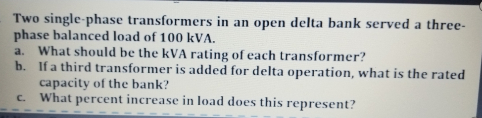 Two single-phase transformers in an open delta bank served a three-
phase balanced load of 100 kVA.
What should be the kVA rating of each transformer?
b. If a third transformer is added for delta operation, what is the rated
capacity of the bank?
What percent increase in load does this represent?
a.
C.
