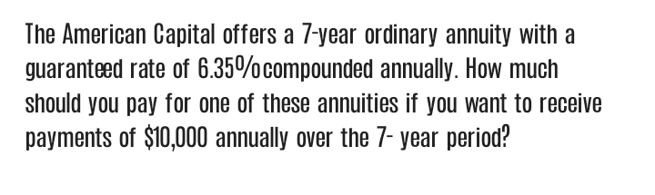 The American Capital offers a 7-year ordinary annuity with a
guaranteed rate of 6.35%compounded annually. How much
should you pay for one of these annuities if you want to receive
payments of $10,000 annually over the 7- year period?
