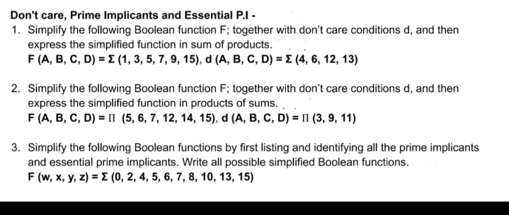 Don't care, Prime Implicants and Essential P.I -
1. Simplify the following Boolean function F; together with don't care conditions d, and then
express the simplified function in sum of products.
F (A, B, C, D) = E (1, 3, 5, 7, 9, 15), d (A, B, C, D) = E (4, 6, 12, 13)
2. Simplify the following Boolean function F; together with don't care conditions d, and then
express the simplified function in products of sums.
F (A, B, C, D) = I (5, 6, 7, 12, 14, 15), d (A, B, C, D) = II (3, 9, 11)
3. Simplify the following Boolean functions by first listing and identifying all the prime implicants
and essential prime implicants. Write all possible simplified Boolean functions.
F (w, x, y, z) = E (0, 2, 4, 5, 6, 7, 8, 10, 13, 15)
