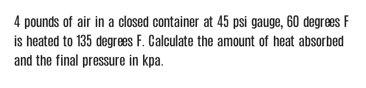 4 pounds of air in a closed container at 45 psi gauge, 60 degrees F
is heated to 135 degrees F. Calculate the amount of heat absorbed
and the final pressure in kpa.
