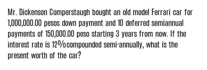 Mr. Dickenson Comperstaugh bought an old model Ferrari car for
1,000,000.00 pesos down payment and 10 deferred semiannual
payments of 150,000.00 peso starting 3 years from now. If the
interest rate is 12%ocompounded semi-annually, what is the
present worth of the car?
