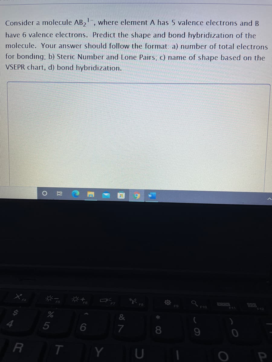 Consider a molecule AB,, where element A has 5 valence electrons and B
have 6 valence electrons. Predict the shape and bond hybridization of the
molecule. Your answer should follow the format: a) number of total electrons
for bonding; b) Steric Number and Lone Pairs, c) name of shape based on the
VSEPR chart, d) bond hybridization.
F7
F8
F9
F10
F11
F12
7
9
Y
P
近
