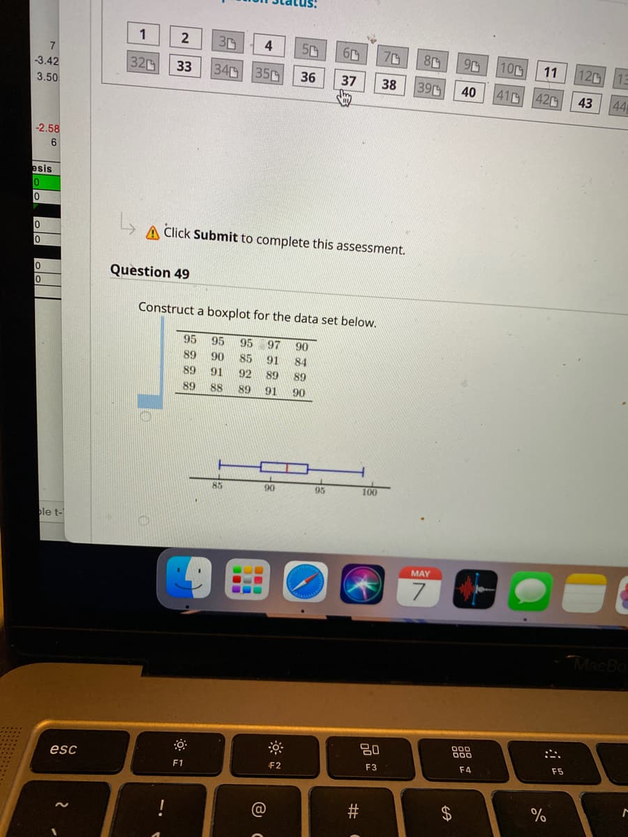 1
2
3D
7.
70
8
10
11
12
-3.42
32
33
34
350
36
37
39
38
40
41
420
44
3.50
43
-2.58
6
esis
Click Submit to complete this assessment.
Question 49
Construct a boxplot for the data set below.
95
95
95
97
90
89
90
85
91
84
89
91
92
89
89
89
88
89
91
90
85
90
95
100
ple t-
MAY
7
MacBo
0םם
F5
esc
F3
F4
F1
F2
%24
#
