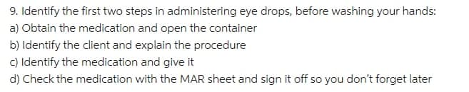 9. Identify the first two steps in administering eye drops, before washing your hands:
a) Obtain the medication and open the container
b) Identify the client and explain the procedure
c) Identify the medication and give it
d) Check the medication with the MAR sheet and sign it off so you don't forget later