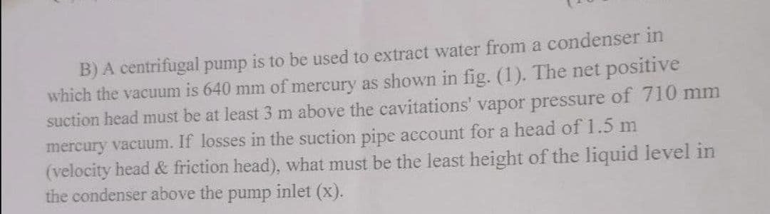 B) A centrifugal pump is to be used to extract water from a condenser in
which the vacuum is 640 mm of mercury as shown in fig. (1). The net positive
suction head must be at least 3 m above the cavitations' vapor pressure of 710 mm
mercury vacuum. If losses in the suction pipe account for a head of 1.5 m
(velocity head & friction head), what must be the least height of the liquid level in
the condenser above the
inlet (x).
pump