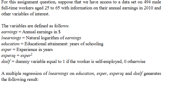 For this assignment question, suppose that we have access to a data set on 494 male
full-time workers aged 25 to 65 with information on their annual earnings in 2010 and
other variables of interest.
The variables are defined as follows:
earnings = Annual earnings in $
Inearnings = Natural logarithm of earnings
education = Educational attainment: years of schooling
exper = Experience in years
expersq = exper
dself = dummy variable equal to 1 if the worker is self-employed, 0 otherwise
A multiple regression of Inearnings on education, exper, expersq and dself generates
the following result:
