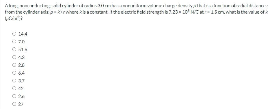 A long, nonconducting, solid cylinder of radius 3.0 cm has a nonuniform volume charge density p that is a function of radial distance r
from the cylinder axis: p = k/r where k is a constant. If the electric field strength is 7.23 x 105 N/C at r= 1.5 cm, what is the value of k
(uC/m2)?
14.4
O 7.0
51.6
4.3
O 2.8
6.4
3.7
42
O 2.6
O 27