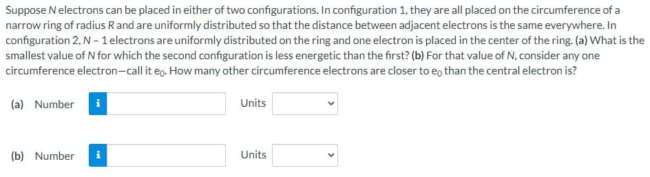 Suppose N electrons can be placed in either of two configurations. In configuration 1, they are all placed on the circumference of a
narrow ring of radius R and are uniformly distributed so that the distance between adjacent electrons is the same everywhere. In
configuration 2, N - 1 electrons are uniformly distributed on the ring and one electron is placed in the center of the ring. (a) What is the
smallest value of N for which the second configuration is less energetic than the first? (b) For that value of N, consider any one
circumference electron-call it eo. How many other circumference electrons are closer to eo than the central electron is?
(a) Number i
(b) Number
i
Units
Units