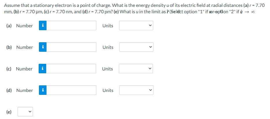 Assume that a stationary electron is a point of charge. What is the energy density u of its electric field at radial distances (a) r = 7.70
mm, (b) r = 7.70 μm, (c) r = 7.70 nm, and (d) r = 7.70 pm? (e) What is u in the limit as 7 (Select option "1" if wr-option "2" ifù
(a) Number
i
(b) Number i
(c) Number i
(d) Number i
(e)
Units
Units
Units
Units
<
>