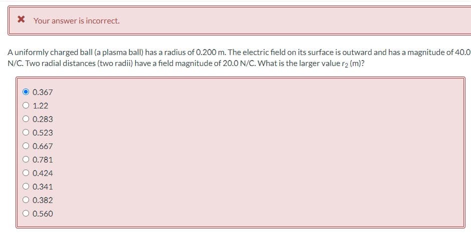 * Your answer is incorrect.
A uniformly charged ball (a plasma ball) has a radius of 0.200 m. The electric field on its surface is outward and has a magnitude of 40.0
N/C. Two radial distances (two radii) have a field magnitude of 20.0 N/C. What is the larger value r2 (m)?
0.367
O 1.22
0.283
0.523
0.667
0.781
0.424
0.341
0.382
O 0.560