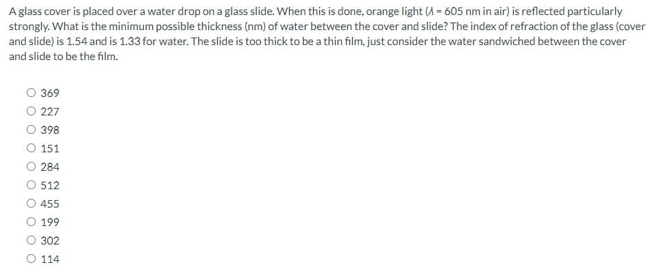 A glass cover is placed over a water drop on a glass slide. When this is done, orange light (A = 605 nm in air) is reflected particularly
strongly. What is the minimum possible thickness (nm) of water between the cover and slide? The index of refraction of the glass (cover
and slide) is 1.54 and is 1.33 for water. The slide is too thick to be a thin film, just consider the water sandwiched between the cover
and slide to be the film.
369
O 227
398
151
O 284
512
455
O 199
302
O 114
