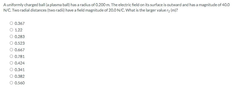 A uniformly charged ball (a plasma ball) has a radius of 0.200 m. The electric field on its surface is outward and has a magnitude of 40.0
N/C. Two radial distances (two radii) have a field magnitude of 20.0 N/C. What is the larger value r2 (m)?
O 0.367
O 1.22
O 0.283
O 0.523
O 0.667
O 0.781
O 0.424
O 0.341
0.382
O 0.560