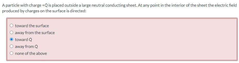 A particle with charge +Q is placed outside a large neutral conducting sheet. At any point in the interior of the sheet the electric field
produced by charges on the surface is directed:
toward the surface
away from the surface
toward Q
away from Q
none of the above