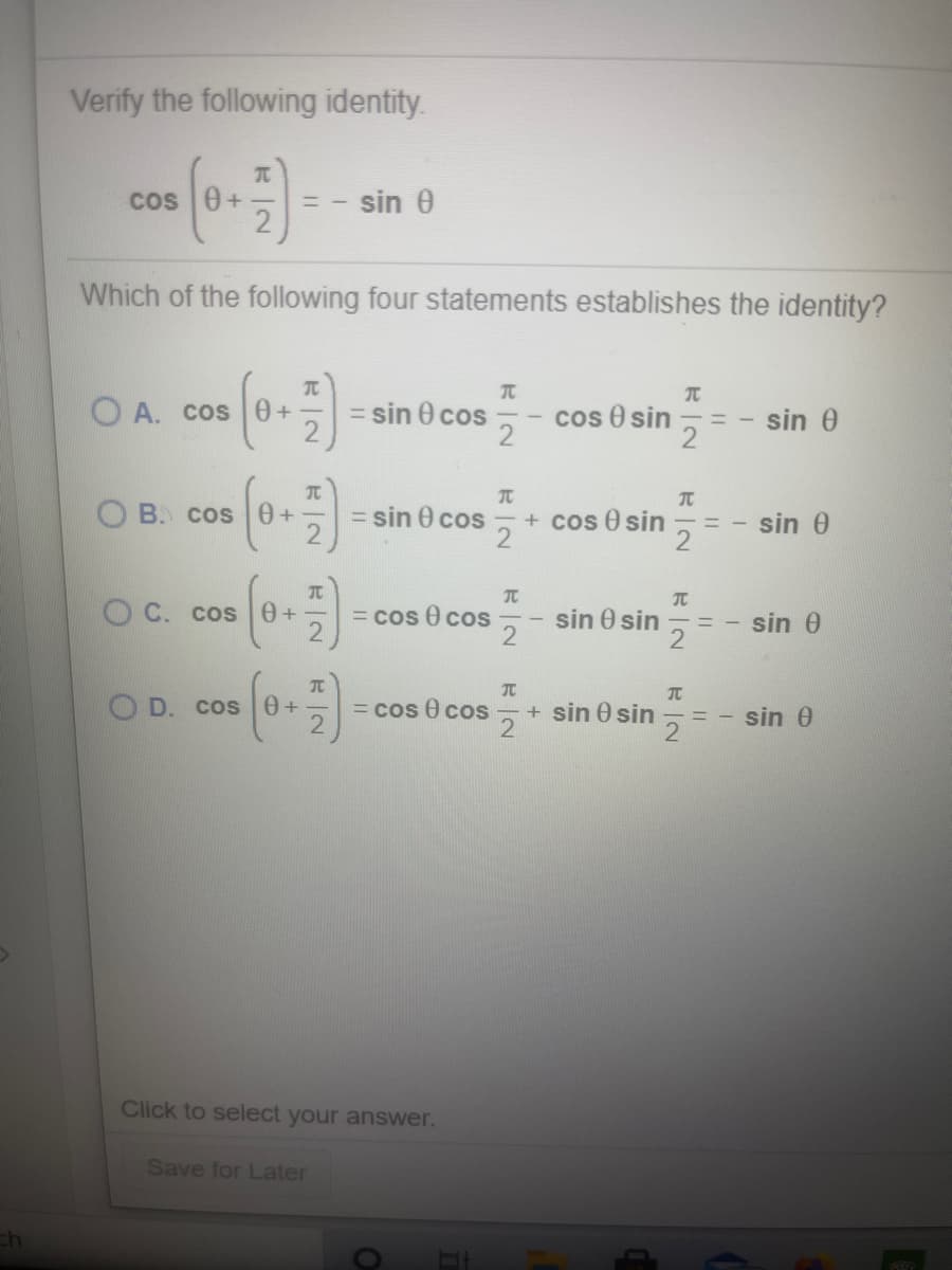 Verify the following identity.
Cos 0+
sin 0
Which of the following four statements establishes the identity?
TC
TC
O A. cos0+
= sin 0 cos
cos e sin
sin 0
TC
TC
O B. cos0+
= sin 0 cos
+ cos 0 sin
2
sin 0
OC. cos 0+
= cos 0 cos
sin 0 sin
sin 0
TC
O D. COs
= cos 0 cos
21
+ sin 0 sin
sin 0
Click to select your answer.
Save for Later
ch
元|2
