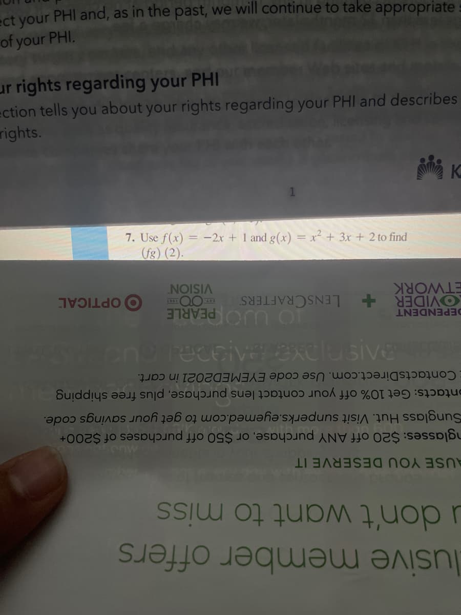 lusive member offers
u don't want to miss
nglasses: $20 off ANY purchase, or $50 off purchases of $200+
Sunglass Hut. Visit sunperks.eyemed.com to get your savings code.
AUSE YOU DESERVE IT
ontacts: Get 10% off your contact lens purchase, plus free shipping
ContactsDirect.com. Use code EYEMED2021 in cart.
TO UJO PEARLE
O OPTICAL
LENSCRAFTERS
VISION
DEPENDENT
OVIDER +
ETWORK
(fg) (2).
7. Use f(x) = -2x + 1 and g(x) = x² + 3x + 2 to find
rights.
ection tells you about your rights regarding your PHIl and describes
ur rights regarding your PHI
of your PHI.
ect your PHI and, as in the past, we will continue to take appropriate
