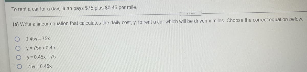 To rent a car for a day, Juan pays $75 plus $0.45 per mile.
....
(a) Write a linear equation that calculates the daily cost, y. to rent a car which will be driven x miles. Choose the correct equation below.
O 0.45y 75x
y = 75x + 0.45
y = 0.45x+ 75
75y %3D0.45х
