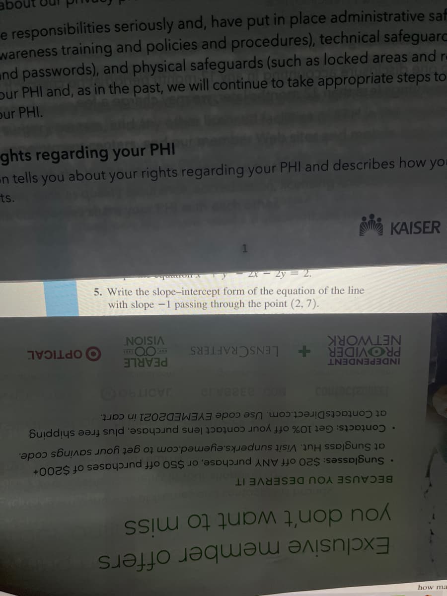 abo
e responsibilities seriously and, have put in place administrative saf
wareness training and policies and procedures), technical safeguarc
and passwords), and physical safeguards (such as locked areas and re
pur PHI and, as in the past, we will continue to take appropriate steps to
our PHI.
ghts regarding your PHI
en tells you about your rights regarding your PHI and describes how you
ts.
KAISER
ZX - 2y = 2.
5. Write the slope-intercept form of the equation of the line
with slope -1 passing through the point (2, 7).
VISION
NETWORK
O OPTICAL
PROVIDER
INDEPENDENT
PEARLE
LENSCRAFTERS
• Contacts: Get 10% off your contact lens purchase, plus free shipping
at Sunglass Hut. Visit sunperks.eyemed.com to get your savings code.
• Sunglasses: $20 off ANY purchase, or $50 off purchases of $200
at ContactsDirect.com. Use code EYEMED2021 in cart.
BECAUSE YOU DESERVE IT
you don't want to miss
Exclusive member offers
how ma
