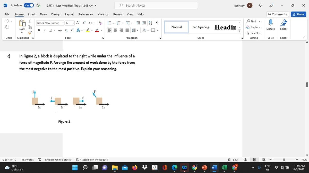 AutoSave On
55171 · Last Modified: Thu at 12:03 AM -
P Search (Alt+Q)
kennedy
File
Home
Insert
Draw
Design
Layout
References
Mailings
Review
View
Help
P Comments
合 Share
O Find -
* G
Times New Roman v 12 - A A Aa v A.
=、=、市
Normal
No Spacing Headin
e Replace
BIU - ab x, x' A e
Paste
Dictate
Editor
e. A v
E = = E E -
の。 。
A Select v
Undo
Clipboard
Font
Paragraph
Styles
Editing
Voice
Editor
c)
In Figure 2, a block is displaced to the right while under the influence of a
force of magnitude F. Arrange the amount of work done by the force from
the most negative to the most positive. Explain your reasoning.
Figure 2
Page 4 of 10
1483 words
X English (United States)
& Accessibility: Investigate
D Focus
100%
30°C
11:01 AM
la
ENG
Light rain
US
14/3/2022
