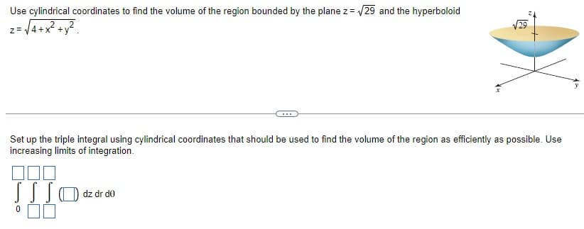 Use cylindrical coordinates to find the volume of the region bounded by the plane z = √29 and the hyperboloid
z = √4+x² + y²
Set up the triple integral using cylindrical coordinates that should be used to find the volume of the region as efficiently as possible. Use
increasing limits of integration.
000
SSS O dz dr do