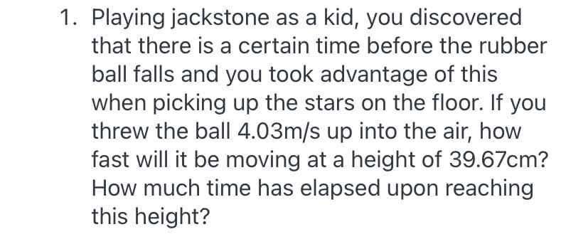 1. Playing jackstone as a kid, you discovered
that there is a certain time before the rubber
ball falls and you took advantage of this
when picking up the stars on the floor. If you
threw the ball 4.03m/s up into the air, how
fast will it be moving at a height of 39.67cm?
How much time has elapsed upon reaching
this height?
