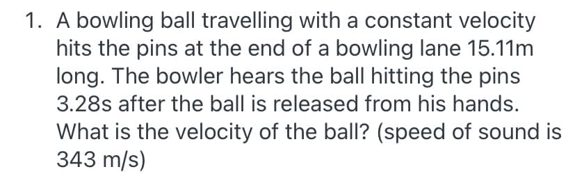 1. A bowling ball travelling with a constant velocity
hits the pins at the end of a bowling lane 15.11m
long. The bowler hears the ball hitting the pins
3.28s after the ball is released from his hands.
What is the velocity of the ball? (speed of sound is
343 m/s)
