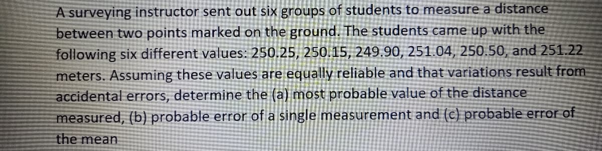 A surveying instructor sent out six groups of students to measure a distance
between two points marked on the ground. The students came up with the
following six different values: 250.25, 250.15, 249.90, 251.04, 250.50, and 251.22
meters. Assuming these values are equally reliable and that variations result from
accidental errors, determine the (a) most probable value of the distance
measured, (b) probable error of a single measurement and (c) probable error of
the mean
