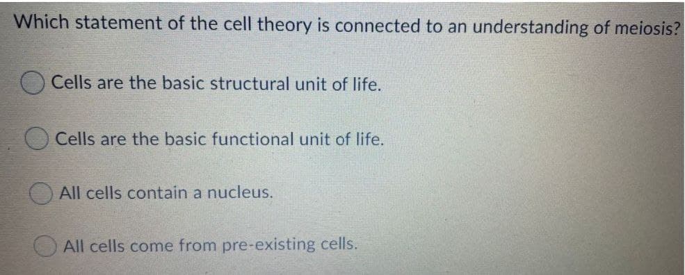 Which statement of the cell theory is connected to an understanding of meiosis?
Cells are the basic structural unit of life.
Cells are the basic functional unit of life.
OAII cells contain a nucleus.
All cells come from pre-existing cells.
