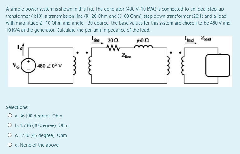 A simple power system is shown in this Fig. The generator (480 V, 10 kVA) is connected to an ideal step-up
transformer (1:10), a transmission line (R=20 Ohm and X=60 Ohm), step down transformer (20:1) and a load
with magnitude Z=10 Ohm and angle =30 degree the base values for this system are chosen to be 480 V and
10 kVA at the generator. Calculate the per-unit impedance of the load.
line
20Ω
j60 N
Zine
VG
480 0° V
Select one:
O a. 36 (90 degree) Ohm
O b. 1.736 (30 degree) Ohm
O c. 1736 (45 degree) Ohm
O d. None of the above
