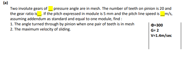 (a)
Two involute gears of_ pressure angle are in mesh. The number of teeth on pinion is 20 and
the gear ratio is_. If the pitch expressed in module is 5 mm and the pitch line speed is_m/s,
assuming addendum as standard and equal to one module, find :
1. The angle turned through by pinion when one pair of teeth is in mesh
2. The maximum velocity of sliding.
D=300
G= 2
V=1.4m/sec
