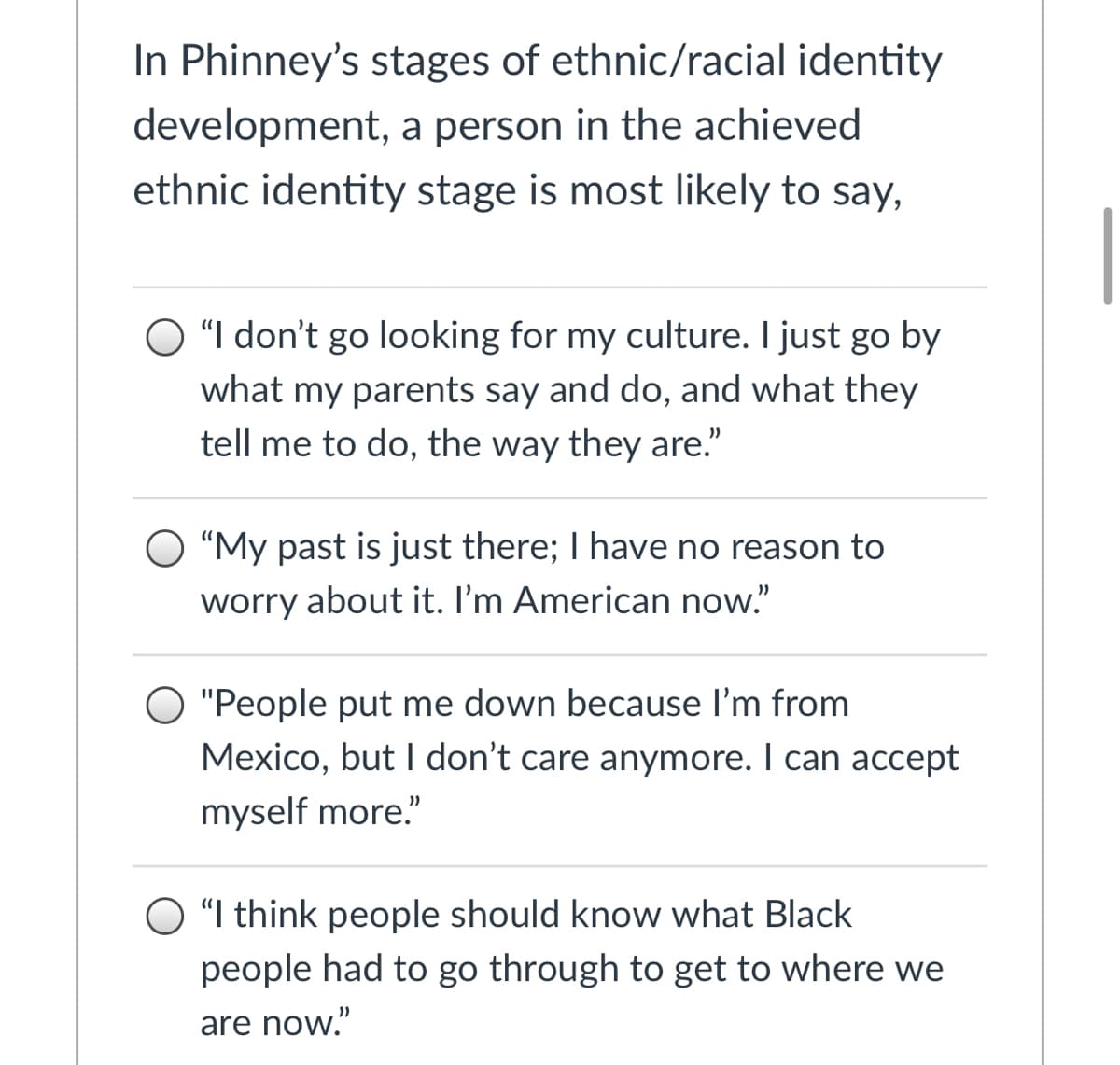 In Phinney's stages of ethnic/racial identity
development, a person in the achieved
ethnic identity stage is most likely to say,
"I don't go looking for my culture. I just go by
what my parents say and do, and what they
tell me to do, the way they are."
"My past is just there; I have no reason to
worry about it. I'm American now."
"People put me down because l'm from
Mexico, but I don't care anymore. I can accept
myself more."
"I think people should know what Black
people had to go through to get to where we
are now."
