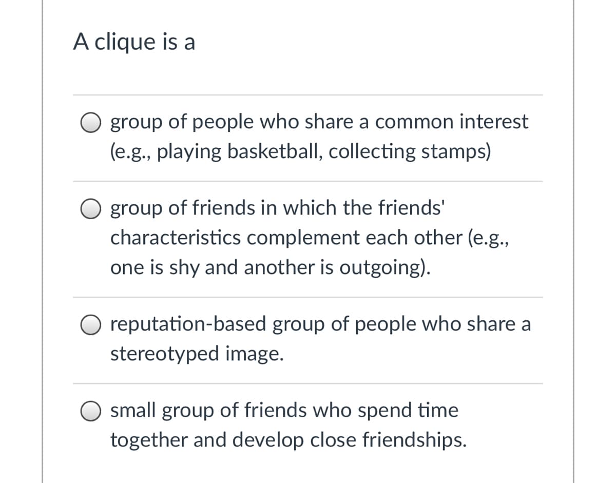 A clique is a
O group of people who share a common interest
(e.g., playing basketball, collecting stamps)
O group of friends in which the friends'
characteristics complement each other (e.g.,
one is shy and another is outgoing).
O reputation-based group of people who share a
stereotyped image.
O small group of friends who spend time
together and develop close friendships.

