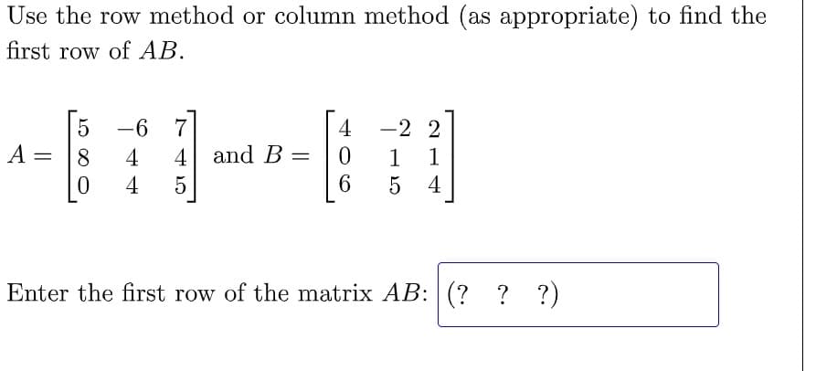Use the row method or column method (as appropriate) to find the
first row of AB.
5
-6
4
-2 2
A
= 8
4
4 and B =
0
1 1
0
4 5
6 5
4
Enter the first row of the matrix AB: (???)