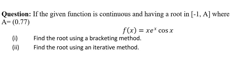 Question: If the given function is continuous and having a root in [-1, A] where
A= (0.77)
f (x) — хе* сos x
(i)
Find the root using a bracketing method.
(ii)
Find the root using an iterative method.
