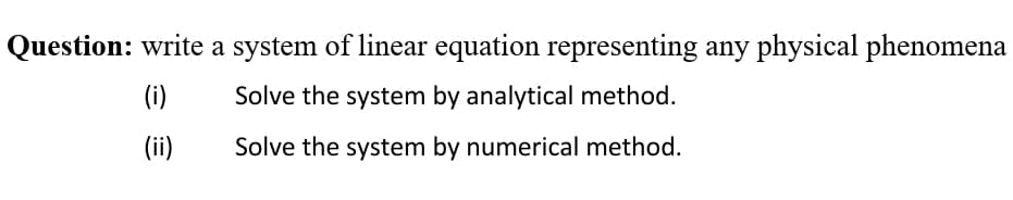 Question: write a system of linear equation representing any physical phenomena
(i)
Solve the system by analytical method.
(ii)
Solve the system by numerical method.
