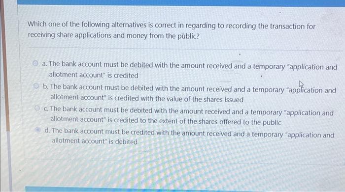 Which one of the following alternatives is correct in regarding to recording the transaction for
receiving share applications and money from the public?
a. The bank account must be debited with the amount received and a temporary "application and
allotment account" is credited
b. The bank account must be debited with the amount received and a temporary "application and
allotment account" is credited with the value of the shares issued
c. The bank account must be debited with the amount received and a temporary "application and
allotment account" is credited to the extent of the shares offered to the public
d. The bank account must be credited with the amount received and a temporary "application and
allotment account" is debited