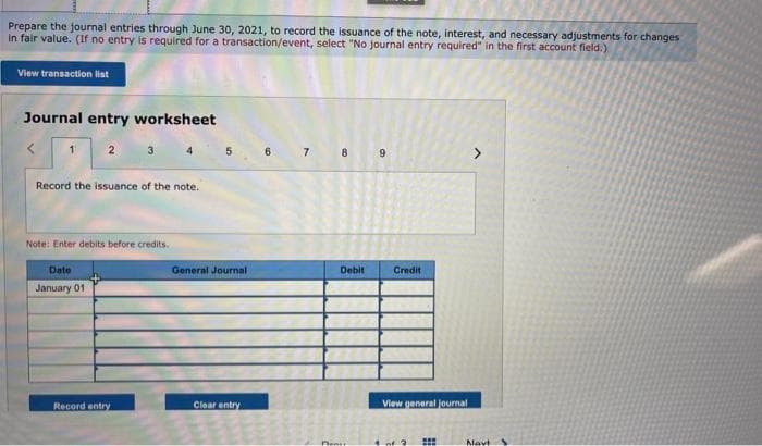 Prepare the journal entries through June 30, 2021, to record the issuance of the note, interest, and necessary adjustments for changes
in fair value. (If no entry is required for a transaction/event, select "No journal entry required" in the first account field.)
View transaction list
Journal entry worksheet
2 3
Record the issuance of the note.
Note: Enter debits before credits.
Date
January 01
Record entry
5
General Journal
Clear entry
6
7
BARN
8
Debit
Pent
9
Credit
View general journal
#
Navt