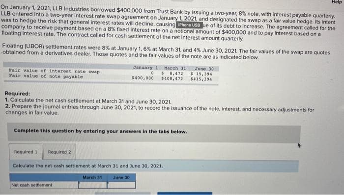 On January 1, 2021, LLB Industries borrowed $400,000 from Trust Bank by issuing a two-year, 8% note, with interest payable quarterly.
LLB entered into a two-year interest rate swap agreement on January 1, 2021, and designated the swap as a fair value hedge. Its intent
was to hedge the risk that general interest rates will decline, causing iPhone USB ue of its debt to increase. The agreement called for the
company to receive payment based on a 8% fixed interest rate on a notional amount of $400,000 and to pay interest based on a
floating interest rate. The contract called for cash settlement of the net interest amount quarterly.
Floating (LIBOR) settlement rates were 8% at January 1, 6% at March 31, and 4% June 30, 2021. The fair values of the swap are quotes
obtained from a derivatives dealer. Those quotes and the fair values of the note are as indicated below.
Fair value of interest rate swap
Fair value of note payable
January 1
0
$400,000
Required:
1. Calculate the net cash settlement at March 31 and June 30, 2021.
2. Prepare the journal entries through June 30, 2021, to record the issuance of the note, interest, and necessary adjustments for
changes in fair value.
Complete this question by entering your answers in the tabs below.
Net cash settlement
March 311
$ 8,472
$408,472
Required 1 Required 2
Calculate the net cash settlement at March 31 and June 30, 2021.
March 31
June 30
June 30
$ 15,394
$415,394
Help