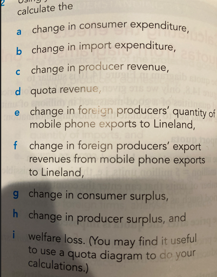 calculate the
a change in consumer expenditure,
b change in import expenditure,
c change in producer revenue,
tour
sloup of
odio quota revenue,
o enoilli
Unsup!
HOUBA
e change in foreign producers' quantity of
mobile phone exports to Lineland,
of imports, and
sioun hog
f change in foreign producers' export
revenues from mobile phone exports
to Lineland,
3.5
19705 083 180
g
change in consumer surplus,
gn firm
h change in producer surplus, and
i welfare loss. (You may find it useful
to use a quota diagram to do your
calculations.)
