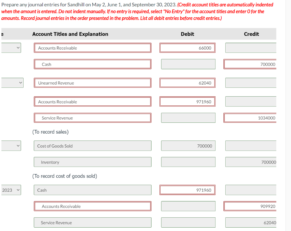 Prepare any journal entries for Sandhill on May 2, June 1, and September 30, 2023. (Credit account titles are automatically indented
when the amount is entered. Do not indent manually. If no entry is required, select "No Entry" for the account titles and enter O for the
amounts. Record journal entries in the order presented in the problem. List all debit entries before credit entries.)
e
2023
Account Titles and Explanation
Accounts Receivable
Cash
Unearned Revenue
Accounts Receivable
Service Revenue
(To record sales)
Cost of Goods Sold
Inventory
(To record cost of goods sold)
Cash
Accounts Receivable
Service Revenue
Debit
66000
62040
971960
700000
971960
Credit
700000
1034000
700000
909920
62040